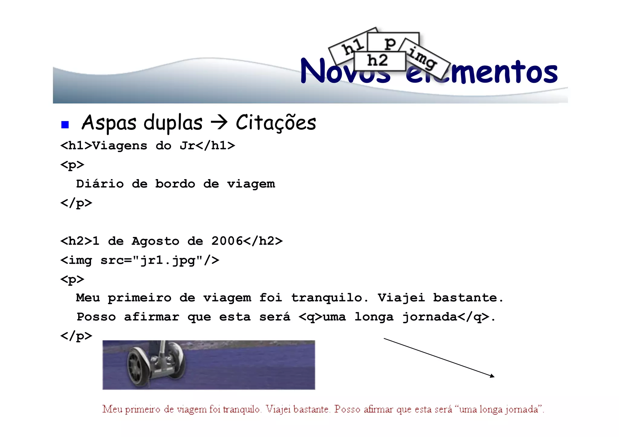 Novos elementos
  Aspas duplas  Citações
<h1>Viagens do Jr</h1>
<p>
Diário de bordo de viagem
</p>
<h2>1 de Agosto de 2006</h2>
<img src="jr1.jpg"/>
<p>
Meu primeiro de viagem foi tranquilo. Viajei bastante.
Posso afirmar que esta será <q>uma longa jornada</q>.
</p>
 