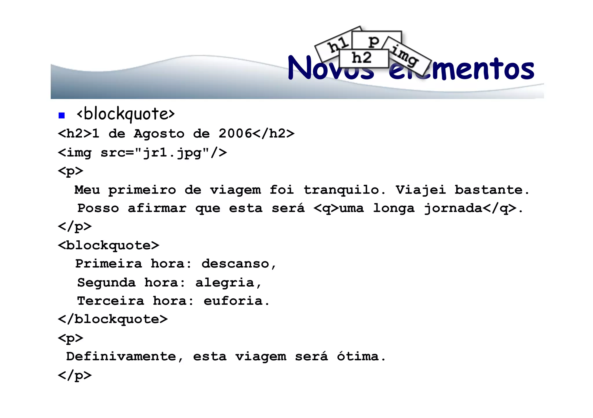 Novos elementos
  <blockquote>
<h2>1 de Agosto de 2006</h2>
<img src="jr1.jpg"/>
<p>
Meu primeiro de viagem foi tranquilo. Viajei bastante.
Posso afirmar que esta será <q>uma longa jornada</q>.
</p>
<blockquote>
Primeira hora: descanso,
Segunda hora: alegria,
Terceira hora: euforia.
</blockquote>
<p>
Definivamente, esta viagem será ótima.
</p>
 