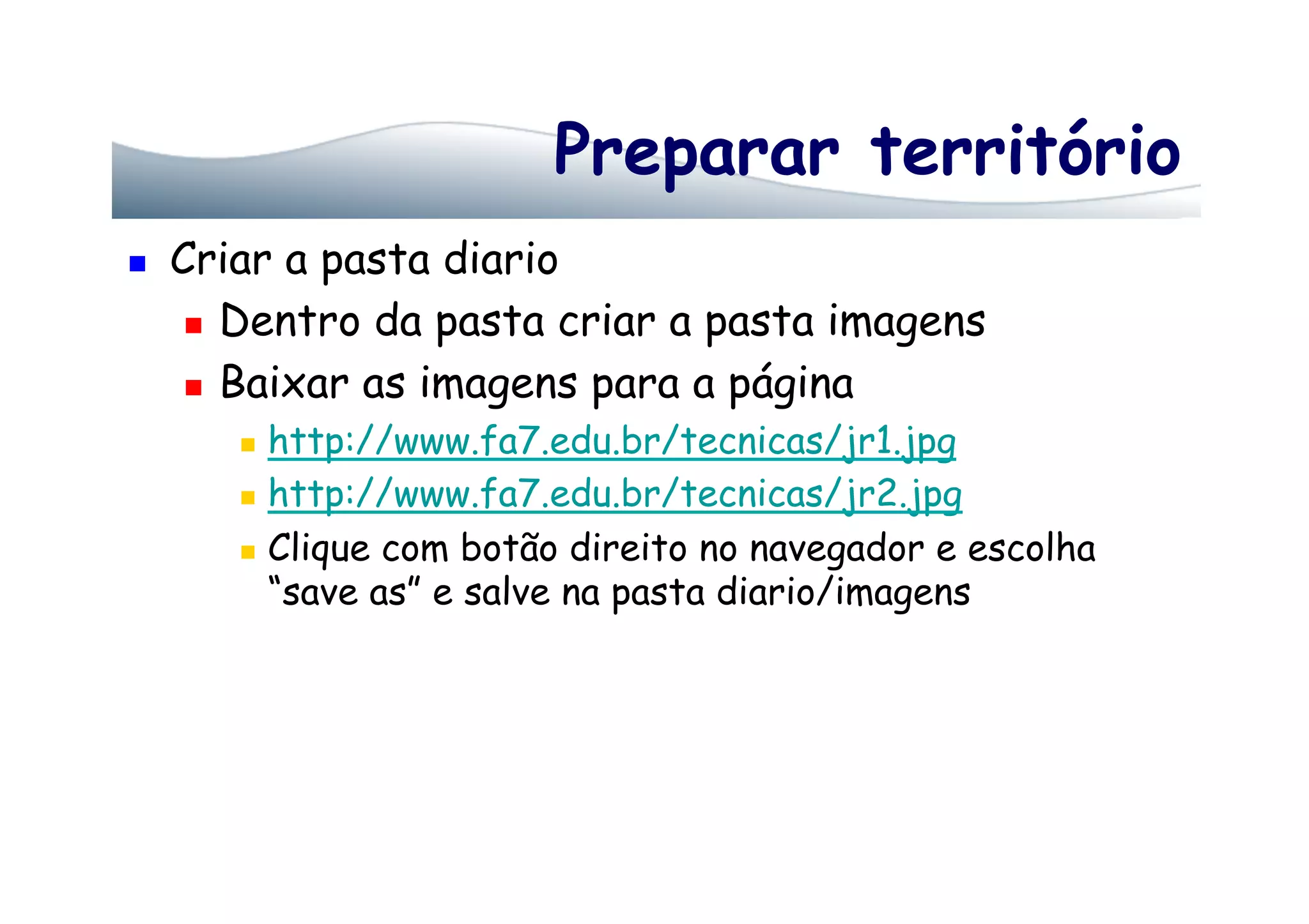 Preparar território
  Criar a pasta diario
  Dentro da pasta criar a pasta imagens
  Baixar as imagens para a página
  http://www.fa7.edu.br/tecnicas/jr1.jpg
  http://www.fa7.edu.br/tecnicas/jr2.jpg
  Clique com botão direito no navegador e escolha
“save as” e salve na pasta diario/imagens
 