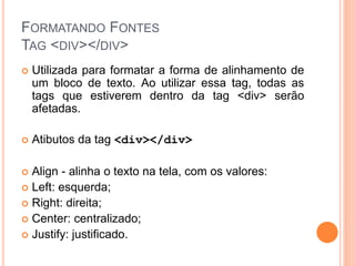 FORMATANDO FONTES
TAG <DIV></DIV>
   Utilizada para formatar a forma de alinhamento de
    um bloco de texto. Ao utilizar essa tag, todas as
    tags que estiverem dentro da tag <div> serão
    afetadas.

   Atibutos da tag <div></div>

 Align - alinha o texto na tela, com os valores:
 Left: esquerda;
 Right: direita;
 Center: centralizado;
 Justify: justificado.
 
