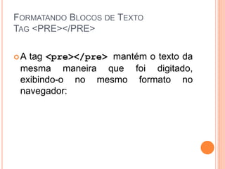 FORMATANDO BLOCOS DE TEXTO
TAG <PRE></PRE>

A tag <pre></pre> mantém o texto da
 mesma maneira que foi digitado,
 exibindo-o no mesmo formato no
 navegador:
 