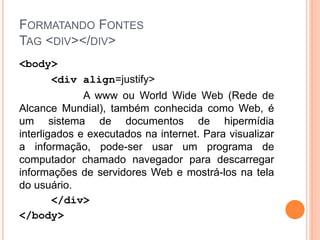 FORMATANDO FONTES
TAG <DIV></DIV>
<body>
     <div align=justify>
              A www ou World Wide Web (Rede de
Alcance Mundial), também conhecida como Web, é
um sistema de documentos de hipermídia
interligados e executados na internet. Para visualizar
a informação, pode-ser usar um programa de
computador chamado navegador para descarregar
informações de servidores Web e mostrá-los na tela
do usuário.
        </div>
</body>
 