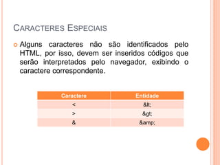 CARACTERES ESPECIAIS
   Alguns caracteres não são identificados pelo
    HTML, por isso, devem ser inseridos códigos que
    serão interpretados pelo navegador, exibindo o
    caractere correspondente.


               Caractere            Entidade
                  <                   <
                  >                   >
                  &                  &amp;
 