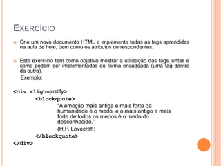 EXERCÍCIO
   Crie um novo documento HTML e implemente todas as tags aprendidas
    na aula de hoje, bem como os atributos correspondentes.

   Este exercício tem como objetivo mostrar a utilização das tags juntas e
    como podem ser implementadas de forma encadeada (uma tag dentro
    da outra).
    Exemplo:

<div aligh=justify>
       <blockquote>
               “A emoção mais antiga e mais forte da
               humanidade é o medo, e o mais antigo e mais
               forte de todos os medos é o medo do
               desconhecido.”
               (H.P. Lovecraft)
       </blockquote>
</div>
 