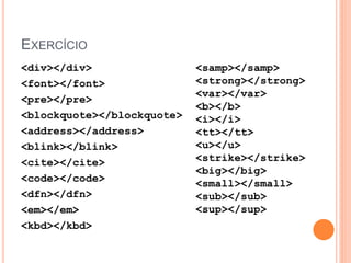 EXERCÍCIO
<div></div>                 <samp></samp>
<font></font>               <strong></strong>
                            <var></var>
<pre></pre>
                            <b></b>
<blockquote></blockquote>   <i></i>
<address></address>         <tt></tt>
<blink></blink>             <u></u>
<cite></cite>               <strike></strike>
                            <big></big>
<code></code>               <small></small>
<dfn></dfn>                 <sub></sub>
<em></em>                   <sup></sup>
<kbd></kbd>
 