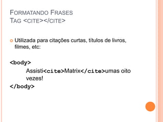 FORMATANDO FRASES
TAG <CITE></CITE>

   Utilizada para citações curtas, títulos de livros,
    filmes, etc:

<body>
     Assisti<cite>Matrix</cite>umas oito
     vezes!
</body>
 