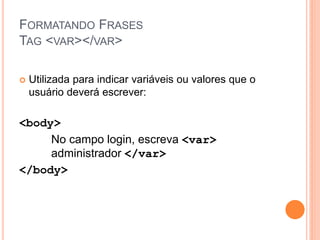 FORMATANDO FRASES
TAG <VAR></VAR>

   Utilizada para indicar variáveis ou valores que o
    usuário deverá escrever:

<body>
     No campo login, escreva <var>
     administrador </var>
</body>
 