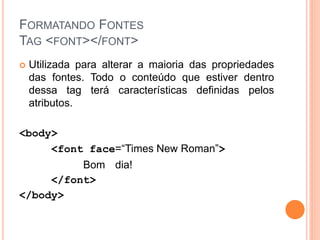 FORMATANDO FONTES
TAG <FONT></FONT>
   Utilizada para alterar a maioria das propriedades
    das fontes. Todo o conteúdo que estiver dentro
    dessa tag terá características definidas pelos
    atributos.

<body>
     <font face=“Times New Roman”>
          Bom dia!
     </font>
</body>
 