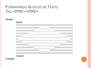 FORMATANDO BLOCOS DE TEXTO
TAG <PRE></PRE>
<body>
          <pre>
          00000000000000000000000000000000000000000000
          000000000000000000________000000000000000000
          00000000000000________________00000000000000
          0000000000________________________0000000000
          00000__________________________________00000
          00________________________________________00
          00000__________________________________00000
          0000000000________________________0000000000
          00000000000000________________00000000000000
          000000000000000000________000000000000000000
          00000000000000000000000000000000000000000000
          </pre>
</body>
 