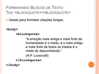 FORMATANDO BLOCOS DE TEXTO
TAG <BLOCKQUOTE></BLOCKQUOTE>
   Usado para formatar citações longas:

<body>
     <blockquote>
          “A emoção mais antiga e mais forte da
          humanidade é o medo, e o mais antigo
          e mais forte de todos os medos é o
          medo do desconhecido.”
          (H.P. Lovecraft)
     </blockquote>
</body>
 