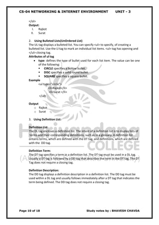 CS-04 NETWORKING & INTERNET ENVIRONMENT UNIT - 3
Page 10 of 18 Study notes by : BHAVESH CHAVDA
</ol>
Output:
I. Rajkot
II. Surat
2. Using Bulleted Lists(UnOrdered List)
The UL tag displays a bulleted list. You can specify <ul> to specify, of creating a
bulleted list. Use the LI tag to mark an individual list items. <ul> tag has opening and
</ul> closing tag.
Attributes of ul tag
 type: defines the type of bullet used for each list item. The value can be one
of the following:
 CIRCLE specifies a hollow bullet.
 DISC specifies a solid round bullet.
 SQUARE specifies a square bullet.
Example
<ul type=”circle”>
<li>Rajkot</li>
<li>Surat </li>
</ul>
Output
o Rajkot
o Surat
3. Using Definition List:
Definition List
The DL tag encloses a definition list. The intent of a definition list is to display lists of
terms and their corresponding definitions, such as in a glossary. A definition list
ontains terms, which are defined with the DT tag, and definitions, which are defined
with the DD tag.
Definition Term:
The DT tag specifies a term in a definition list. The DT tag must be used in a DL tag.
Usually a DT tag is followed by a DD tag that describes the term in the DT tag. The DT
Tag does not require a closing tag.
Definition Description:
The DD tag displays a definition description in a definition list. The DD tag must be
used within a DL tag and usually follows immediately after a DT tag that indicates the
term being defined. The DD tag does not require a closing tag.
 