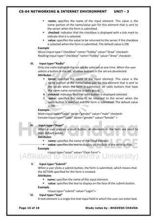 CS-04 NETWORKING & INTERNET ENVIRONMENT UNIT - 3
Page 16 of 18 Study notes by : BHAVESH CHAVDA
 name: specifies the name of the input element. This value is the
name portion of the name/value pair for this element that is sent to
the server when the form is submitted.
 checked: indicates that the checkbox is displayed with a tick mark to
indicate that it is selected.
 value: specifies the value to be returned to the server if the checkbox
is selected when the form is submitted. The default value is ON.
Example
Music<input type=”checkbox” name=”hobby” value=”draw” checked>
Reading<input type=”checkbox” name=”hobby” value=”draw” checked>
III. Input type=”Radio”
Only one radio button in the set can be selected at one time. When the user
selects a button in the set, all other buttons in the set are deselected.
Attributes
 name: specifies the name of the input element. This value is the
name portion of the name/value pair for this element that is sent to
the server when the form is submitted. All radio buttons that have
the same name constitute a radio group.
 checked: indicates that the radio button is displayed selected.
 value: specifies the value to be returned to the server when the
radio button is selected and the form is submitted. The default value
is ON.
Example
Male<input type=”radio” name=”gender” value=”male” checked>
Female<input type=”radio” name=”gender” value=”female” >
IV. Input type=”Reset”
When a user presses a reset button, all elements in the form are reset to
their default values.
Attributes
 name: specifies the name of the input element.
 value: specifies the text to display on the face of the reset button.
Example
<input type=”reset” value=”Clear Form”>
V. Input type=”Submit”
When a user clicks a submit button, the form is submitted, which means that
the ACTION specified for the form is invoked.
Attributes
 name: specifies the name of the input element.
 value: specifies the text to display on the face of the submit button.
Example
<input type=”submit” value=”Login”>
VI. Input type=”text”
A text element is a single line text input field in which the user can enter text.
 