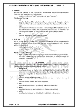 CS-04 NETWORKING & INTERNET ENVIRONMENT UNIT - 3
Page 4 of 18 Study notes by : BHAVESH CHAVDA
4. Link tag:
The Use the LINK tag to link external files such as style sheets and downloadable
fonts into your document. It is singular tag.
<link rel=”stylesheet” href=”txtFormat.css” type=”text/css”>
Attributes of Link tag
 rel:
specifies the kind of file to be linked. For an external style sheet, the value is
"stylesheet". For a downloadable font definition file, the value is "fontdef".
 type:
specifies more information about the particular type of file to be linked to, if
that information is needed. For style sheets, the value can be "text/css" for
cascading style sheets, or "text/javascript" for JavaScript style sheets.
 src:
specifies the location of the file to be linked
5. Style tag:
The STYLE tag specifies a style sheet. Inside <STYLE> and </STYLE> you can specify
styles for elements, define classes and IDs, and generally establish styles for use
within the document.
<style type=”text/css”>
body {background-color:yellow;}
</style>
Attribute used in style tag is
o type: specifies either a JavaScript style sheet or a cascading style sheet(CSS).
The value can be "text/css" for cascading style sheets, or "text/javascript" for
JavaScript style sheets.
Body Tag
The text written in <BODY> tag is displayed in web page. The Body tag can have a
number of attributes which we will discuss below:
o background:
specifies an image to display in the background of the document. The URL
value can be an absolute URL or a relative. The image is tiled, which means it
is repeated in a grid to fill the entire window
o bgcolor:
sets the color of the background.
o text:
sets the color of normal text in the document.
o link:
sets the default text color of unvisited links in the document.
o alink:
specifies the color to which links briefly change when clicked.
o vlink:
specifies the text color of visited (followed) links in a document.
 