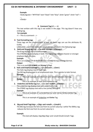 CS-04 NETWORKING & INTERNET ENVIRONMENT UNIT - 3
Page 5 of 18 Study notes by : BHAVESH CHAVDA
Example
<body bgcolor ="#FFFFAA" text=”black” link=”blue” alink=”green” vlink=”red” >
....
</body>
Comment Tag (<!-- -- >)
The text written with this tag is not visible in the page. This tag doesn’t have any
ending tag.
For example
<! -- This is a comment -- >
Text Formatting tags
These tags set the characteristics of text. All these tags can use the attributes ID,
CLASS,
LANGUAGE, and STYLE attributes which are not included in the following tags
1. Bold and Strong tag (<b>...</b> and <strong>...</strong>)
The B tag displays text in boldface type.
The STRONG tag also display in bold. This logical tag indicates heavier or stronger
emphasis than <b> does.
Example
This is an example of <B>Bold</B> and <strong>Strong</strong> Format.
Output
This is an example of Bold and Strong Format.
2. Italic and Emphasized tag(<i>...</i> and <em>...</em>)
The Italic tag displays text in Italic type.
The EM tag displays text in an emphasized style. This is similar to italic format.
Example
This is an example of <i>Italic</i> and <em>Emphasize</em>tag.
Output
This is an example of Italic and Emphasize tag.
3. Underline and Strike tag (<u>...</u> and <strike>...</strike>)
The underline tag displays text with underline format.
The STRIKE tag displays text with a line (strike) through it.
Example
This is an example of <u>Underline</u> and <strike>Strike</strike>Tag.
Output
This is an example of Underline and Strike Tag.
4. Big and Small Tag(<big>...</big> and <small>...</small>)
The BIG tag increases the font size from its current value by 1 while The SMALL tag
reduces the font size from its current value by 1.
Example
This text will display <big>Big</big> and <small>Small</small> Tags.
 