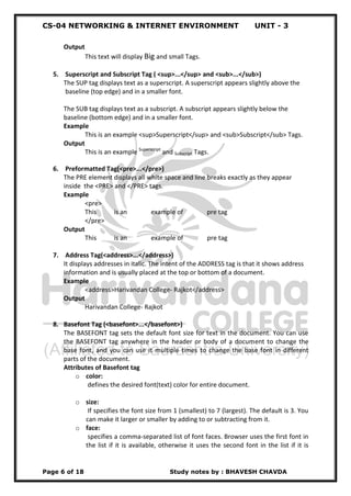 CS-04 NETWORKING & INTERNET ENVIRONMENT UNIT - 3
Page 6 of 18 Study notes by : BHAVESH CHAVDA
Output
This text will display Big and small Tags.
5. Superscript and Subscript Tag ( <sup>...</sup> and <sub>...</sub>)
The SUP tag displays text as a superscript. A superscript appears slightly above the
baseline (top edge) and in a smaller font.
The SUB tag displays text as a subscript. A subscript appears slightly below the
baseline (bottom edge) and in a smaller font.
Example
This is an example <sup>Superscript</sup> and <sub>Subscript</sub> Tags.
Output
This is an example Superscript
and Subscript Tags.
6. Preformatted Tag(<pre>...</pre>)
The PRE element displays all white space and line breaks exactly as they appear
inside the <PRE> and </PRE> tags.
Example
<pre>
This is an example of pre tag
</pre>
Output
This is an example of pre tag
7. Address Tag(<address>...</address>)
It displays addresses in italic. The intent of the ADDRESS tag is that it shows address
information and is usually placed at the top or bottom of a document.
Example
<address>Harivandan College- Rajkot</address>
Output
Harivandan College- Rajkot
8. Basefont Tag (<basefont>...</basefont>)
The BASEFONT tag sets the default font size for text in the document. You can use
the BASEFONT tag anywhere in the header or body of a document to change the
base font, and you can use it multiple times to change the base font in different
parts of the document.
Attributes of Basefont tag
o color:
defines the desired font(text) color for entire document.
o size:
If specifies the font size from 1 (smallest) to 7 (largest). The default is 3. You
can make it larger or smaller by adding to or subtracting from it.
o face:
specifies a comma-separated list of font faces. Browser uses the first font in
the list if it is available, otherwise it uses the second font in the list if it is
 