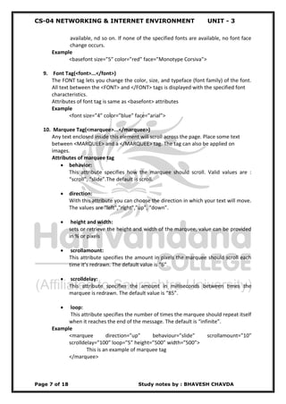 CS-04 NETWORKING & INTERNET ENVIRONMENT UNIT - 3
Page 7 of 18 Study notes by : BHAVESH CHAVDA
available, nd so on. If none of the specified fonts are available, no font face
change occurs.
Example
<basefont size=”5” color=”red” face=”Monotype Corsiva”>
9. Font Tag(<font>...</font>)
The FONT tag lets you change the color, size, and typeface (font family) of the font.
All text between the <FONT> and </FONT> tags is displayed with the specified font
characteristics.
Attributes of font tag is same as <basefont> attributes
Example
<font size=”4” color=”blue” face=”arial”>
10. Marquee Tag(<marquee>...</marquee>)
Any text enclosed inside this element will scroll across the page. Place some text
between <MARQUEE> and a </MARQUEE> tag. The tag can also be applied on
images.
Attributes of marquee tag
 behavior:
This attribute specifies how the marquee should scroll. Valid values are :
“scroll”, “slide”.The default is scroll.
 direction:
With this attribute you can choose the direction in which your text will move.
The values are "left","right",”up”, “down”.
 height and width:
sets or retrieve the height and width of the marquee, value can be provided
in % or pixels
 scrollamount:
This attribute specifies the amount in pixels the marquee should scroll each
time it’s redrawn. The default value is “6”.
 scrolldelay:
This attribute specifies the amount in milliseconds between times the
marquee is redrawn. The default value is “85”.
 loop:
This attribute specifies the number of times the marquee should repeat itself
when it reaches the end of the message. The default is “infinite”.
Example
<marquee direction=”up” behaviour=”slide” scrollamount=”10”
scrolldelay=”100” loop=”5” height=”500” width=”500”>
This is an example of marquee tag
</marquee>
 
