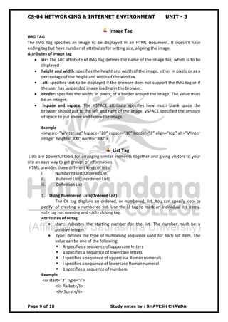 CS-04 NETWORKING & INTERNET ENVIRONMENT UNIT - 3
Page 9 of 18 Study notes by : BHAVESH CHAVDA
Image Tag
IMG TAG
The IMG tag specifies an image to be displayed in an HTML document. It doesn’t have
ending tag but have number of attributes for setting size, aligning the image.
Attributes of image tag
 src: The SRC attribute of IMG tag defines the name of the image file, which is to be
displayed
 height and width: specifies the height and width of the image, either in pixels or as a
percentage of the height and width of the window.
 alt: specifies text to be displayed if the browser does not support the IMG tag or if
the user has suspended image loading in the browser.
 border: specifies the width, in pixels, of a border around the image. The value must
be an integer.
 hspace and vspace: The HSPACE attribute specifies how much blank space the
browser should put to the left and right of the image, VSPACE specified the amount
of space to put above and below the image.
Example
<img src=”Winter.jpg” hspace=”20” vspace=”30” border=”3” align=”top” alt=”Winter
Image” height=”300” width=”300”>
List Tag
Lists are powerful tools for arranging similar elements together and giving visitors to your
site an easy way to get groups of information.
HTML provides three different kinds of lists:
i. Numbered List(Ordered List)
ii. Bulleted List(Unordered List)
iii. Definition List
1. Using Numbered Lists(Ordered List)
The OL tag displays an ordered, or numbered, list. You can specify <ol> to
pecify, of creating a numbered list. Use the LI tag to mark an individual list items.
<ol> tag has opening and </ol> closing tag.
Attributes of ol tag
 start: indicates the starting number for the list. The number must be a
positive integer.
 type: defines the type of numbering sequence used for each list item. The
value can be one of the following:
 A specifies a sequence of uppercase letters
 a specifies a sequence of lowercase letters
 I specifies a sequence of uppercase Roman numerals
 i specifies a sequence of lowercase Roman numeral
 1 specifies a sequence of numbers.
Example
<ol start=”3” type=”i”>
<li> Rajkot</li>
<li> Surat</li>
 