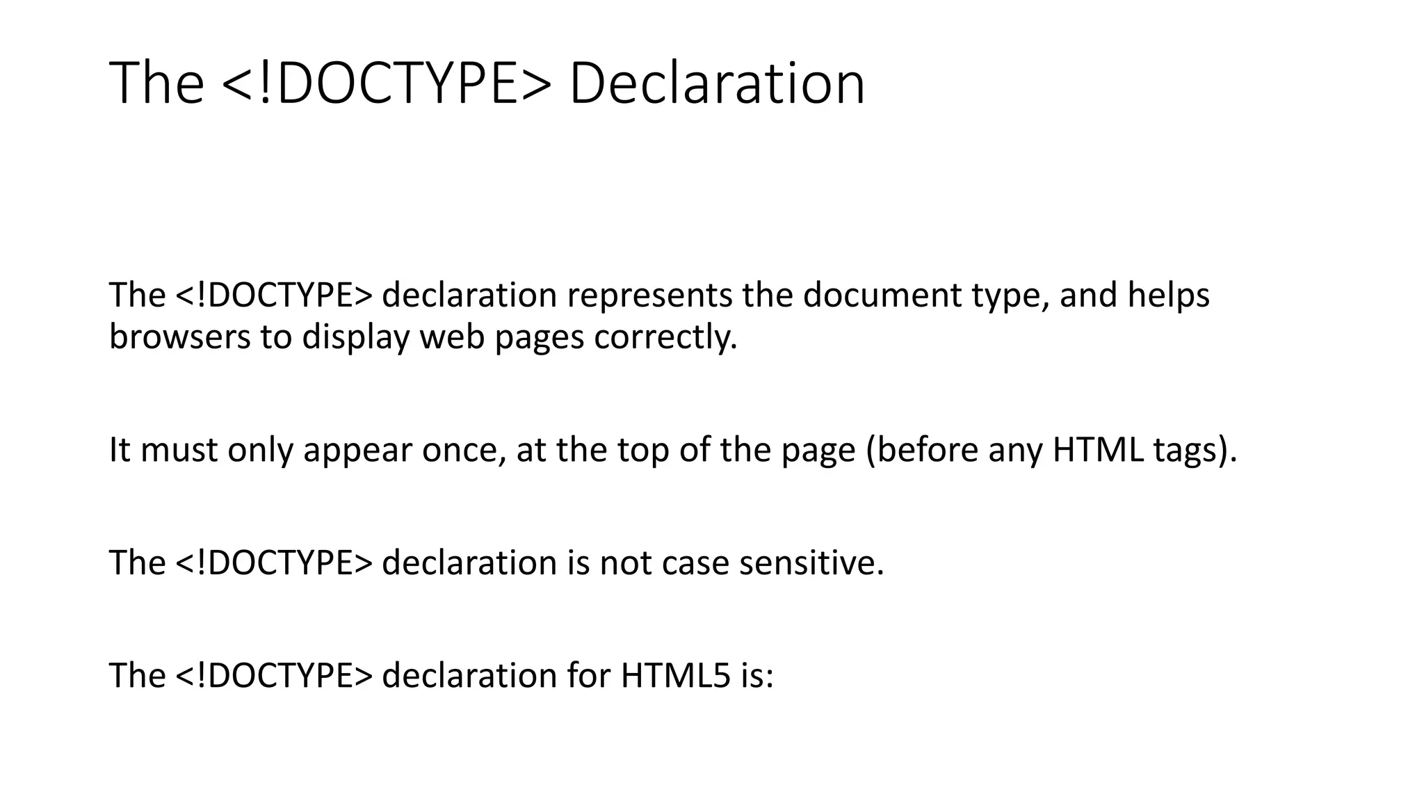 The <!DOCTYPE> Declaration
The <!DOCTYPE> declaration represents the document type, and helps
browsers to display web pages correctly.
It must only appear once, at the top of the page (before any HTML tags).
The <!DOCTYPE> declaration is not case sensitive.
The <!DOCTYPE> declaration for HTML5 is:
 
