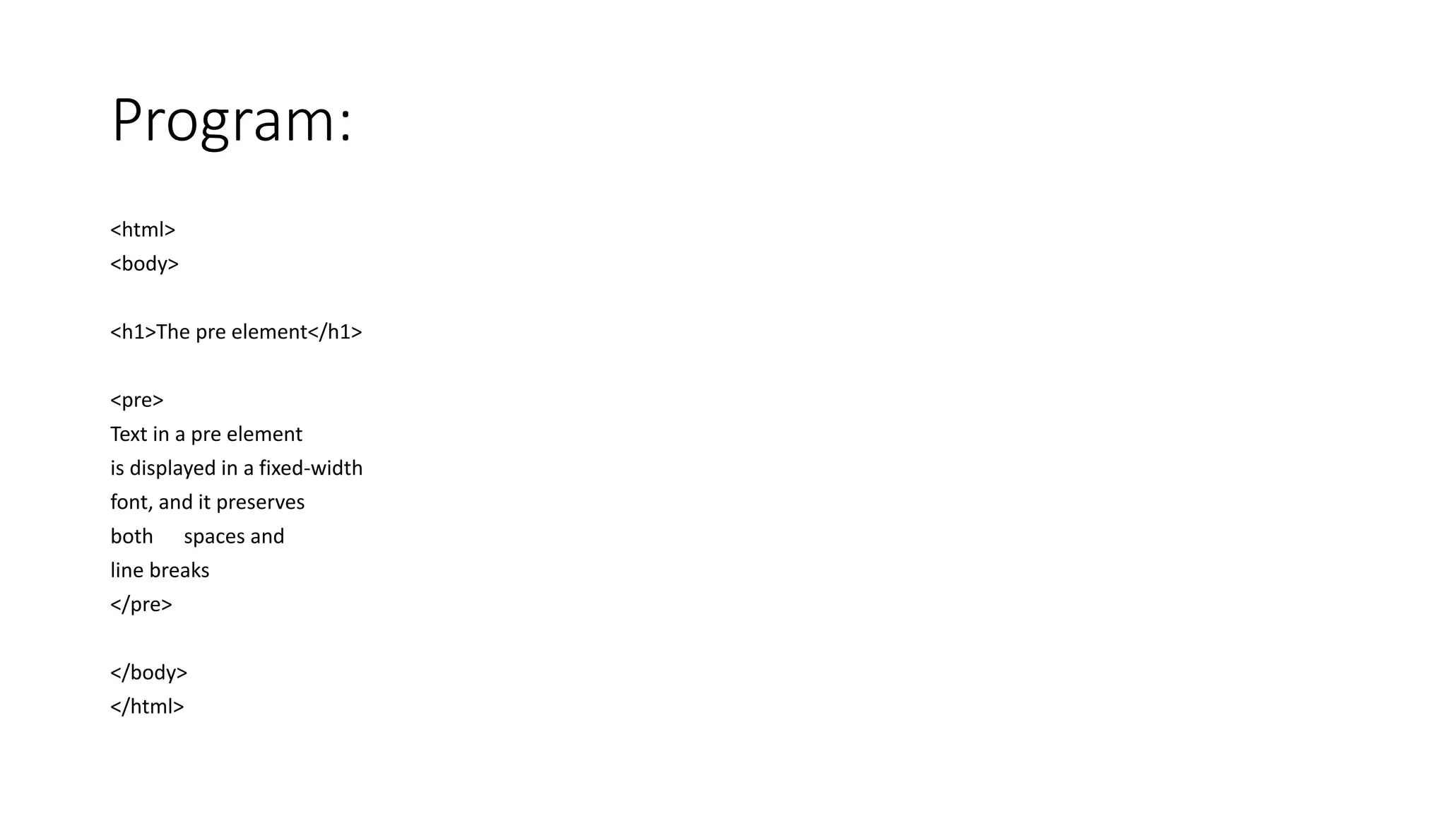 Program:
<html>
<body>
<h1>The pre element</h1>
<pre>
Text in a pre element
is displayed in a fixed-width
font, and it preserves
both spaces and
line breaks
</pre>
</body>
</html>
 