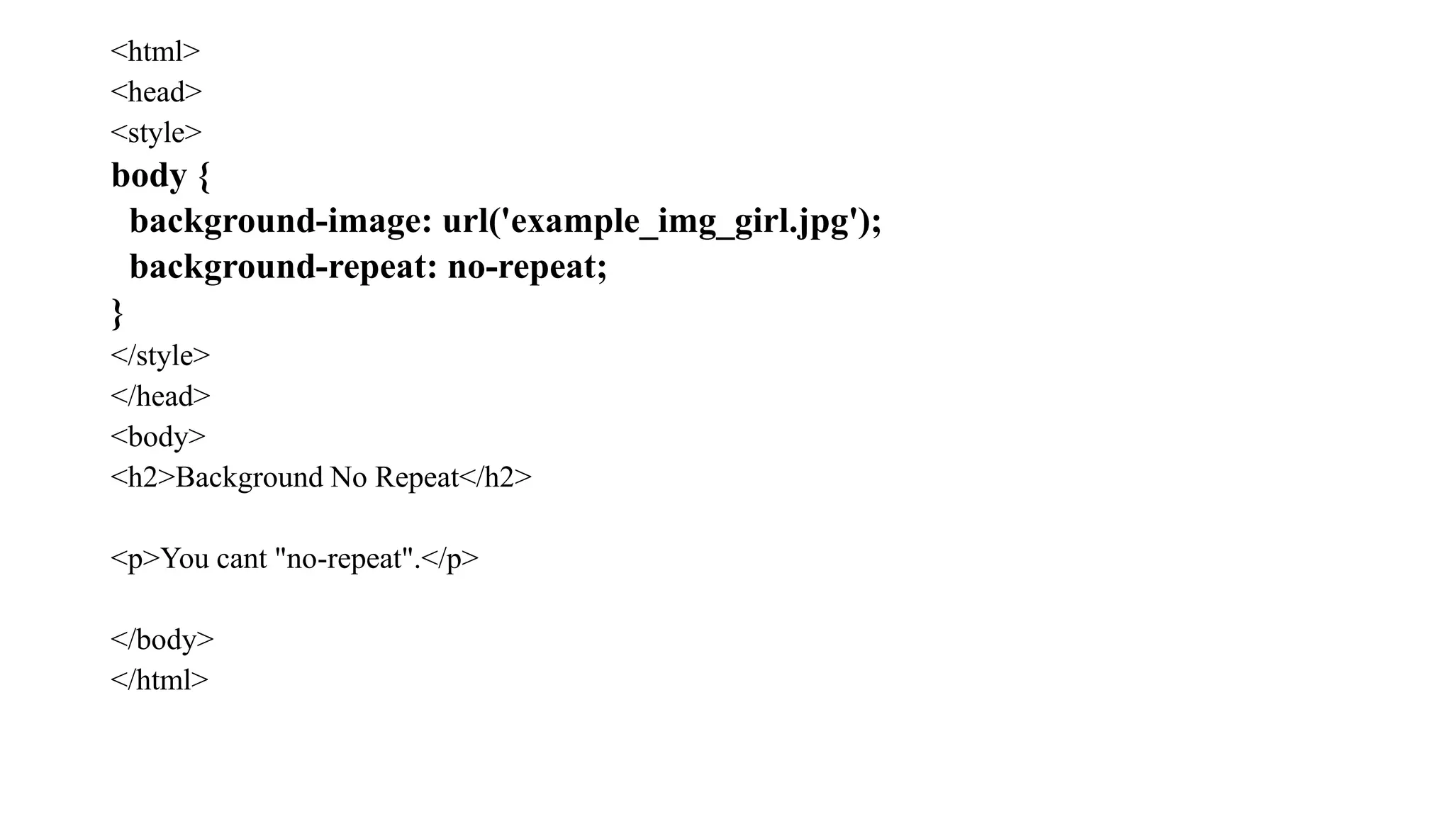<html>
<head>
<style>
body {
background-image: url('example_img_girl.jpg');
background-repeat: no-repeat;
}
</style>
</head>
<body>
<h2>Background No Repeat</h2>
<p>You cant "no-repeat".</p>
</body>
</html>
 