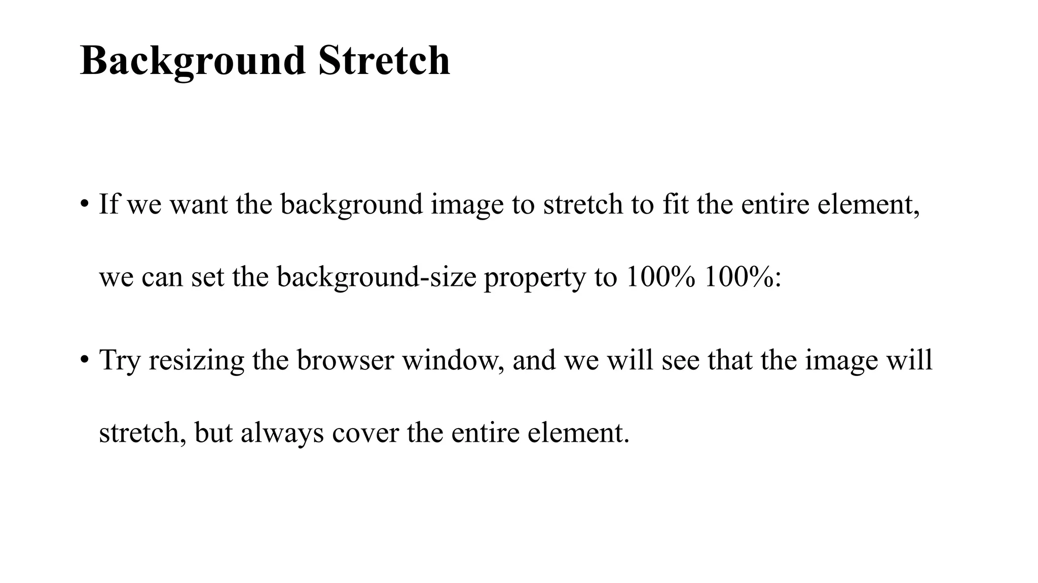 Background Stretch
• If we want the background image to stretch to fit the entire element,
we can set the background-size property to 100% 100%:
• Try resizing the browser window, and we will see that the image will
stretch, but always cover the entire element.
 