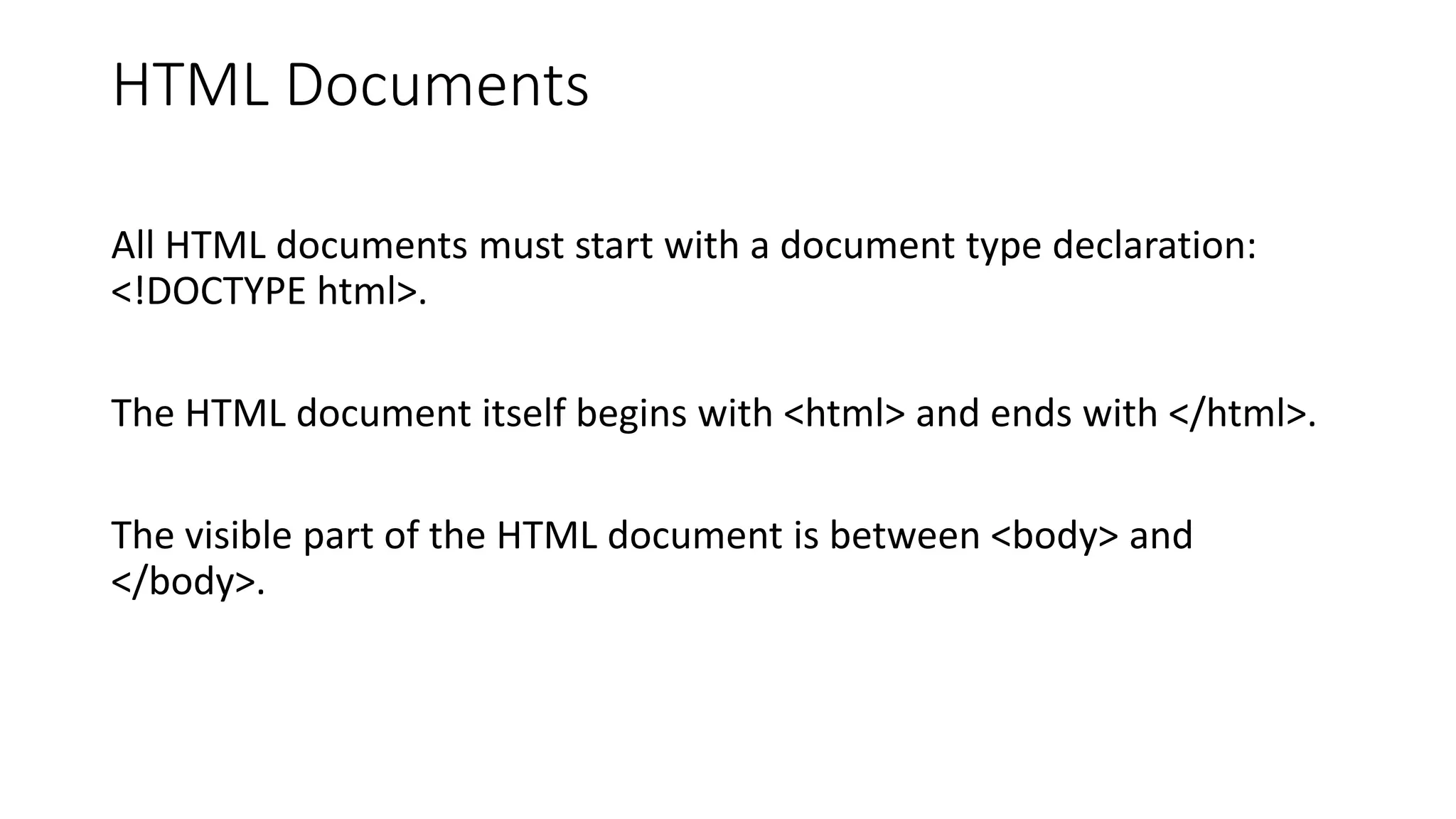 HTML Documents
All HTML documents must start with a document type declaration:
<!DOCTYPE html>.
The HTML document itself begins with <html> and ends with </html>.
The visible part of the HTML document is between <body> and
</body>.
 