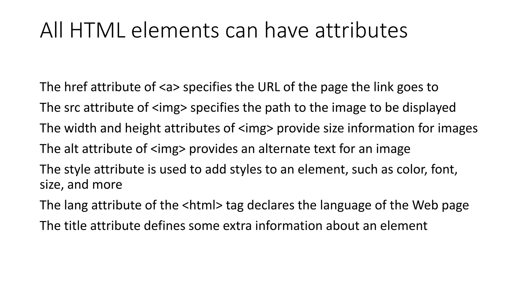 All HTML elements can have attributes
The href attribute of <a> specifies the URL of the page the link goes to
The src attribute of <img> specifies the path to the image to be displayed
The width and height attributes of <img> provide size information for images
The alt attribute of <img> provides an alternate text for an image
The style attribute is used to add styles to an element, such as color, font,
size, and more
The lang attribute of the <html> tag declares the language of the Web page
The title attribute defines some extra information about an element
 