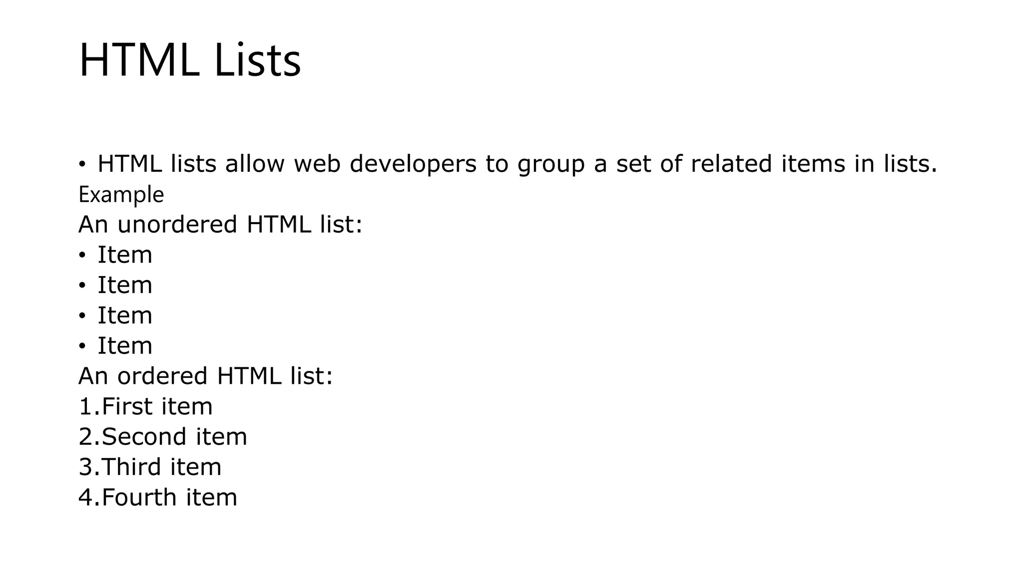 HTML Lists
• HTML lists allow web developers to group a set of related items in lists.
Example
An unordered HTML list:
• Item
• Item
• Item
• Item
An ordered HTML list:
1.First item
2.Second item
3.Third item
4.Fourth item
 