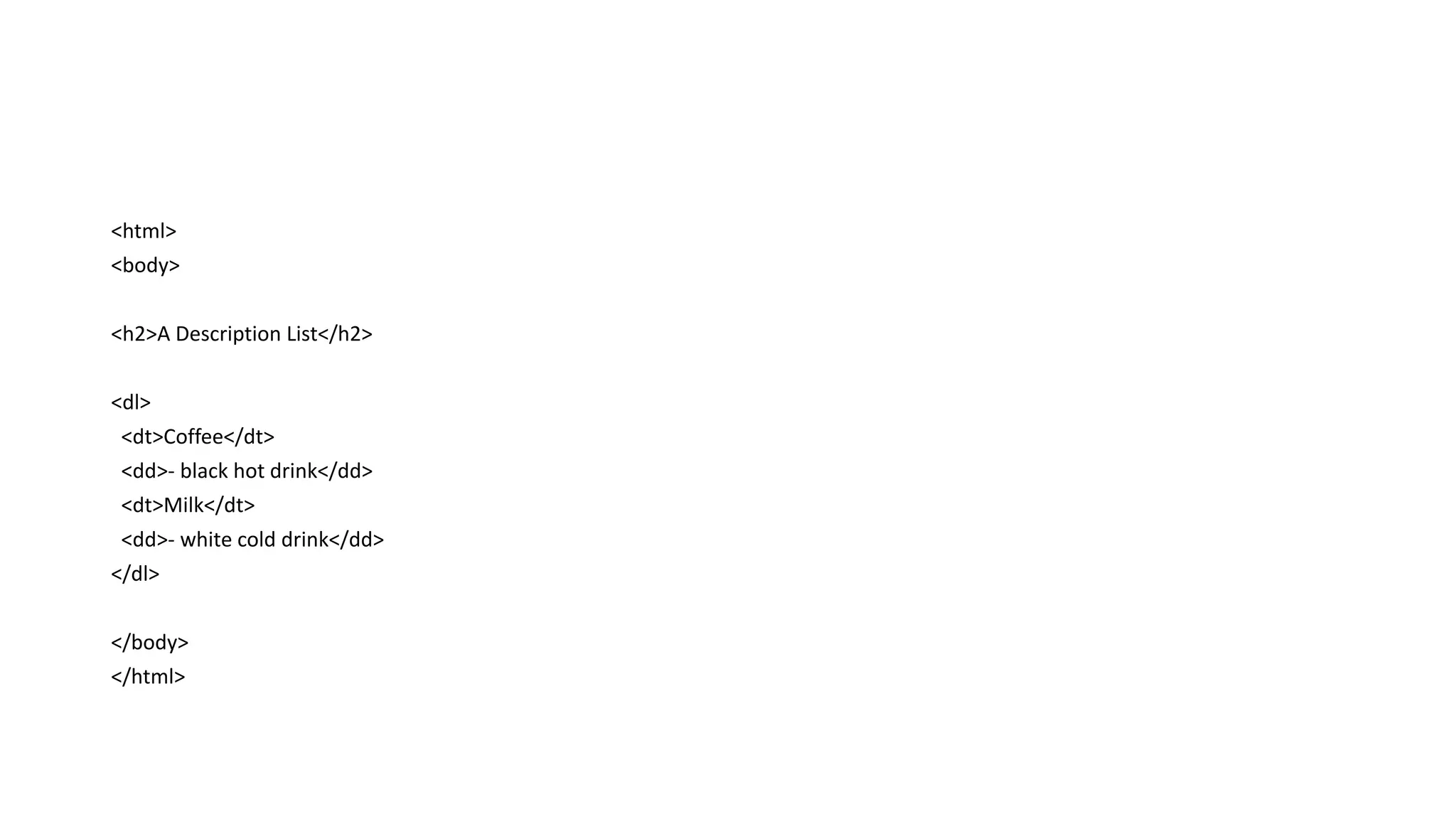 <html>
<body>
<h2>A Description List</h2>
<dl>
<dt>Coffee</dt>
<dd>- black hot drink</dd>
<dt>Milk</dt>
<dd>- white cold drink</dd>
</dl>
</body>
</html>
 