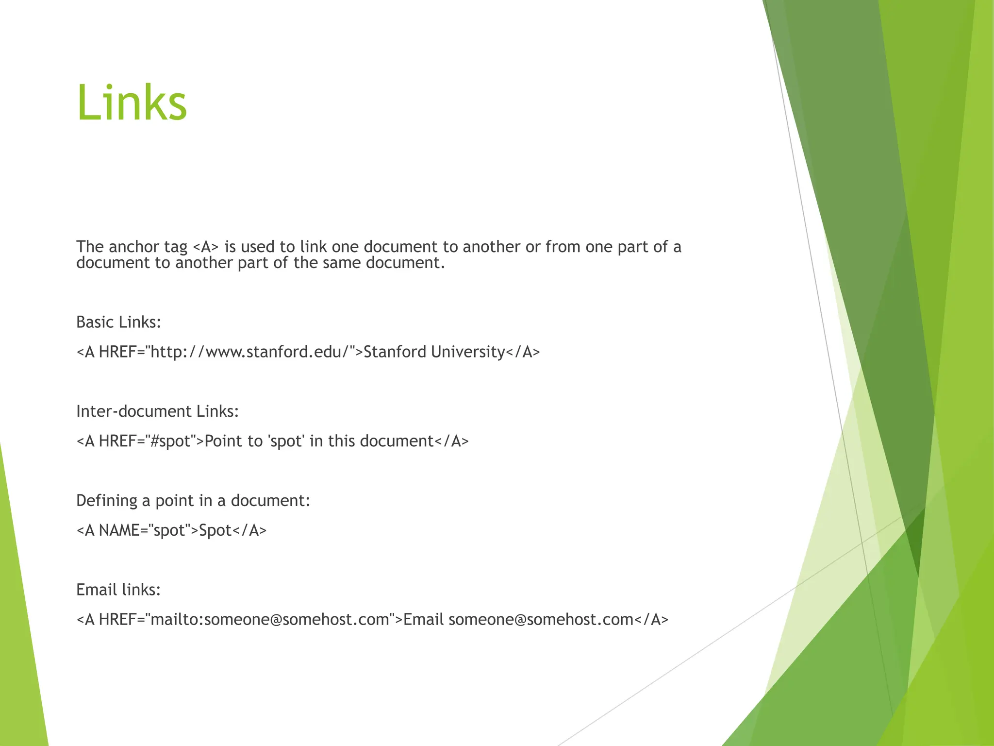 Links
The anchor tag <A> is used to link one document to another or from one part of a
document to another part of the same document.
Basic Links:
<A HREF="http://www.stanford.edu/">Stanford University</A>
Inter-document Links:
<A HREF="#spot">Point to 'spot' in this document</A>
Defining a point in a document:
<A NAME="spot">Spot</A>
Email links:
<A HREF="mailto:someone@somehost.com">Email someone@somehost.com</A>
 