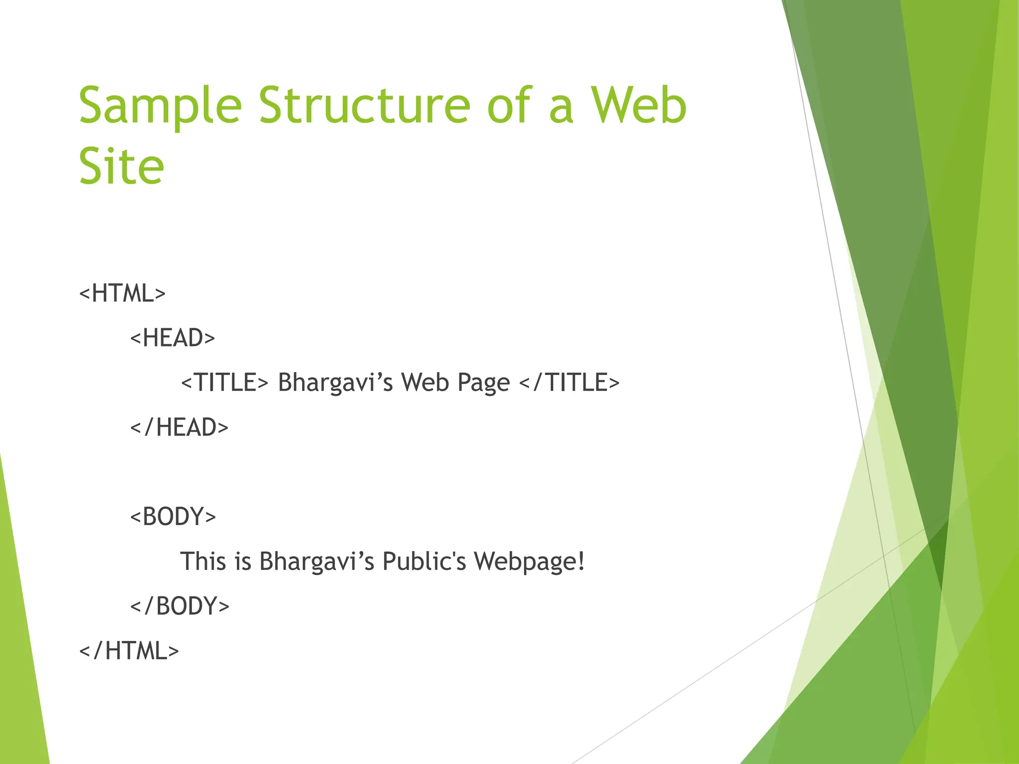 Sample Structure of a Web
Site
<HTML>
<HEAD>
<TITLE> Bhargavi’s Web Page </TITLE>
</HEAD>
<BODY>
This is Bhargavi’s Public's Webpage!
</BODY>
</HTML>
 