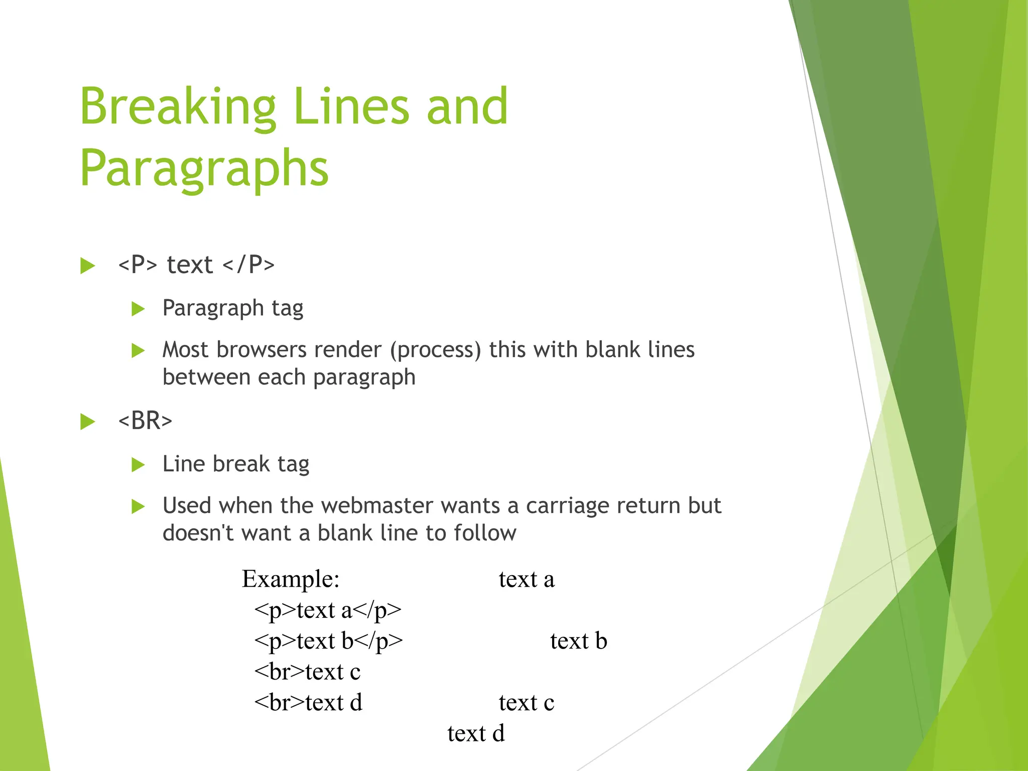 Breaking Lines and
Paragraphs
 <P> text </P>
 Paragraph tag
 Most browsers render (process) this with blank lines
between each paragraph
 <BR>
 Line break tag
 Used when the webmaster wants a carriage return but
doesn't want a blank line to follow
Example: text a
<p>text a</p>
<p>text b</p> text b
<br>text c
<br>text d text c
text d
 