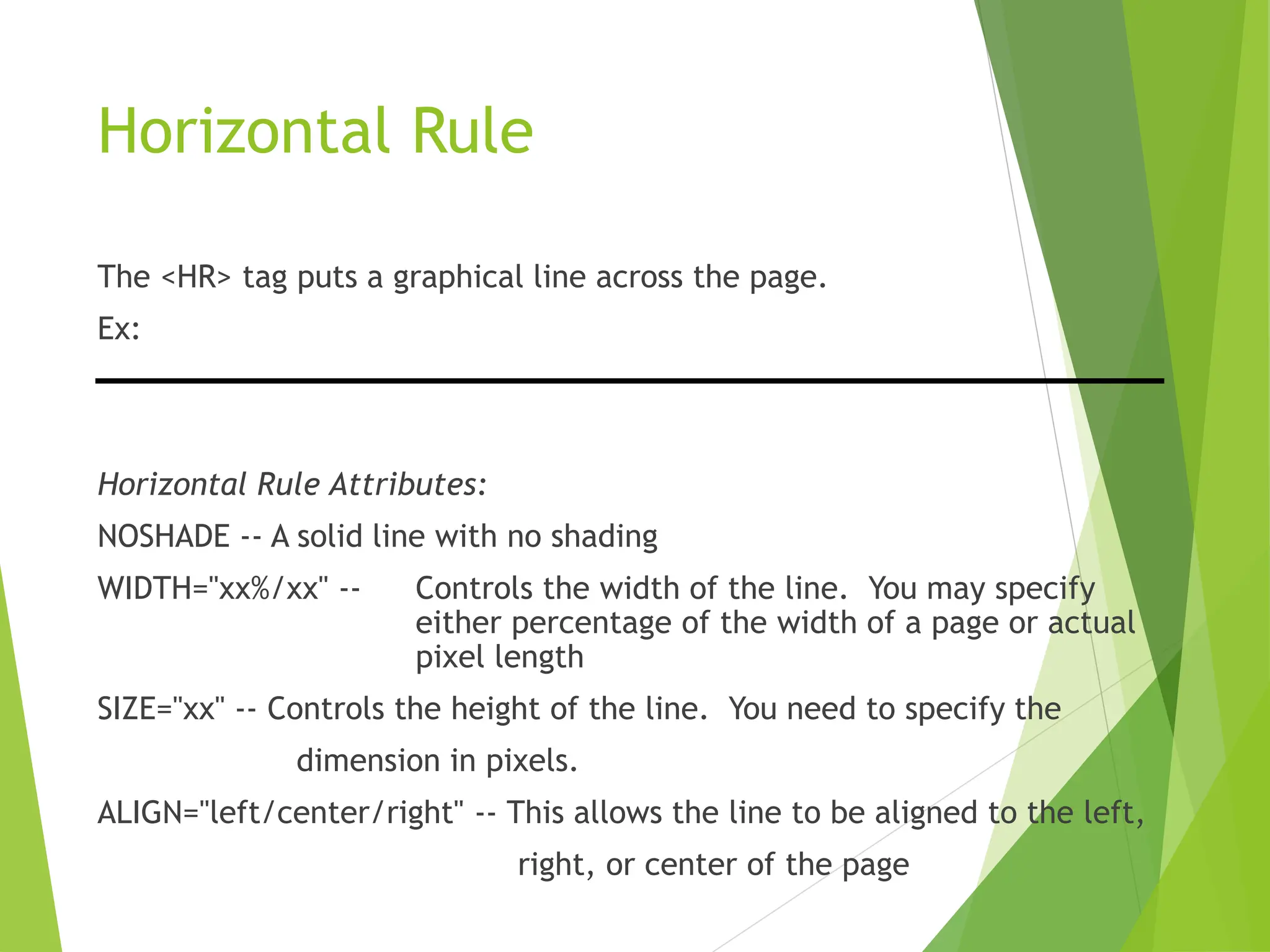 Horizontal Rule
The <HR> tag puts a graphical line across the page.
Ex:
Horizontal Rule Attributes:
NOSHADE -- A solid line with no shading
WIDTH="xx%/xx" -- Controls the width of the line. You may specify
either percentage of the width of a page or actual
pixel length
SIZE="xx" -- Controls the height of the line. You need to specify the
dimension in pixels.
ALIGN="left/center/right" -- This allows the line to be aligned to the left,
right, or center of the page
 