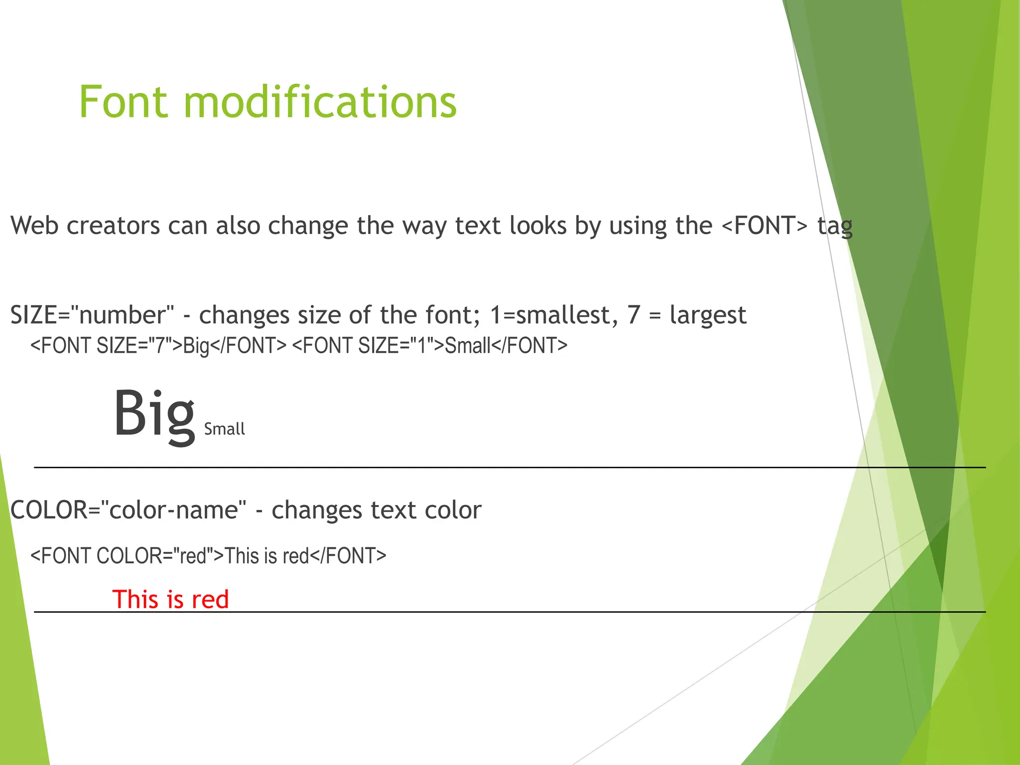 Font modifications
Web creators can also change the way text looks by using the <FONT> tag
SIZE="number" - changes size of the font; 1=smallest, 7 = largest
<FONT SIZE="7">Big</FONT> <FONT SIZE="1">Small</FONT>
BigSmall
COLOR="color-name" - changes text color
<FONT COLOR="red">This is red</FONT>
This is red
 