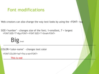 Font modifications
Web creators can also change the way text looks by using the <FONT> tag
SIZE="number" - changes size of the font; 1=smallest, 7 = largest
<FONT SIZE="7">Big</FONT> <FONT SIZE="1">Small</FONT>
BigSmall
COLOR="color-name" - changes text color
<FONT COLOR="red">This is red</FONT>
This is red
 