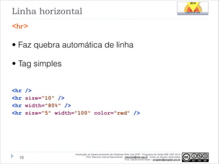 Linha horizontal
<hr>

• Faz quebra automática de linha
• Tag simples
!
<hr
<hr
<hr
<hr

!10

/>
size="10" />
width="80%" />
size="5" width="100" color="red" />

Introdução ao Desenvolvimento de Sistemas Web com PHP - Programa de Verão IME-USP 2014
Prof. Mauricio Garcia Nascimento - mauricio@ime.usp.br - todos os direitos reservados 
Prof. Daniel Arndt Alves – progdan@progdan.pro.br

 