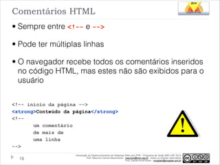 Comentários HTML
• Sempre entre <!-- e -->
• Pode ter múltiplas linhas
• O navegador recebe todos os comentários inseridos
no código HTML, mas estes não são exibidos para o
usuário
!
<!-- início da página -->
<strong>Conteúdo da página</strong>
<!-um comentário
de mais de
uma linha
-->
!13

Introdução ao Desenvolvimento de Sistemas Web com PHP - Programa de Verão IME-USP 2014
Prof. Mauricio Garcia Nascimento - mauricio@ime.usp.br - todos os direitos reservados 
Prof. Daniel Arndt Alves – progdan@progdan.pro.br

 