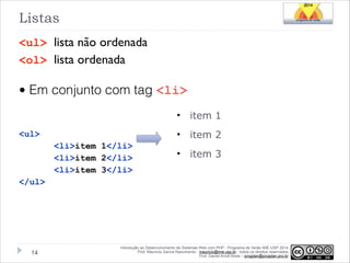 Listas
<ul> lista não ordenada
<ol> lista ordenada

• Em conjunto com tag <li>
•
•

!
<ul>

<li>item 1</li>
<li>item 2</li>
<li>item 3</li>

item 1
item 2

•

item 3

</ul>

!14

Introdução ao Desenvolvimento de Sistemas Web com PHP - Programa de Verão IME-USP 2014
Prof. Mauricio Garcia Nascimento - mauricio@ime.usp.br - todos os direitos reservados 
Prof. Daniel Arndt Alves – progdan@progdan.pro.br

 