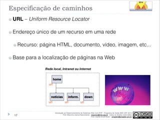 Especificação de caminhos
URL – Uniform Resource Locator
Endereço único de um recurso em uma rede
Recurso: página HTML, documento, vídeo, imagem, etc...
Base para a localização de páginas na Web
Rede local, Intranet ou Internet
home
url

notícias
url

!17

inform.
url

down
url

Introdução ao Desenvolvimento de Sistemas Web com PHP - Programa de Verão IME-USP 2014
Prof. Mauricio Garcia Nascimento - mauricio@ime.usp.br - todos os direitos reservados 
Prof. Daniel Arndt Alves – progdan@progdan.pro.br

 