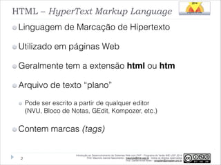 HTML – HyperText Markup Language
Linguagem de Marcação de Hipertexto
Utilizado em páginas Web
Geralmente tem a extensão html ou htm
Arquivo de texto “plano”
Pode ser escrito a partir de qualquer editor 
(NVU, Bloco de Notas, GEdit, Kompozer, etc.)

Contem marcas (tags)

!2

Introdução ao Desenvolvimento de Sistemas Web com PHP - Programa de Verão IME-USP 2014
Prof. Mauricio Garcia Nascimento - mauricio@ime.usp.br - todos os direitos reservados 
Prof. Daniel Arndt Alves – progdan@progdan.pro.br

 