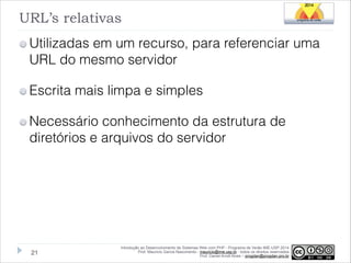 URL’s relativas
Utilizadas em um recurso, para referenciar uma
URL do mesmo servidor
Escrita mais limpa e simples
Necessário conhecimento da estrutura de
diretórios e arquivos do servidor

!21

Introdução ao Desenvolvimento de Sistemas Web com PHP - Programa de Verão IME-USP 2014
Prof. Mauricio Garcia Nascimento - mauricio@ime.usp.br - todos os direitos reservados 
Prof. Daniel Arndt Alves – progdan@progdan.pro.br

 