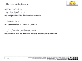 URL’s relativas
principal.htm
./principal.htm
arquivo principal.htm, do diretório corrente
!

../menu.htm
arquivo menu.htm, 1 diretório superior
!

../../noticias/news.htm
arquivo news.htm, do diretório noticias, 2 diretórios superiores

!22

Introdução ao Desenvolvimento de Sistemas Web com PHP - Programa de Verão IME-USP 2014
Prof. Mauricio Garcia Nascimento - mauricio@ime.usp.br - todos os direitos reservados 
Prof. Daniel Arndt Alves – progdan@progdan.pro.br

 