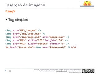 Inserção de imagens
<img>

• Tag simples
!
<img src="URL_imagem" />
<img src="/img/logo.gif" />
<img src="/img/logo.gif" alt="descricao" />
<img src="URL" width="100" height="200" />
<img src="URL" align="center" border="1" />
<a href="lista.htm"><img src="figura.gif" /></a>

!25

Introdução ao Desenvolvimento de Sistemas Web com PHP - Programa de Verão IME-USP 2014
Prof. Mauricio Garcia Nascimento - mauricio@ime.usp.br - todos os direitos reservados 
Prof. Daniel Arndt Alves – progdan@progdan.pro.br

 
