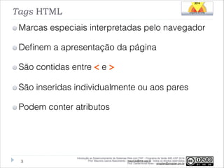 Tags HTML
Marcas especiais interpretadas pelo navegador
Deﬁnem a apresentação da página
São contidas entre < e >
São inseridas individualmente ou aos pares
Podem conter atributos

!3

Introdução ao Desenvolvimento de Sistemas Web com PHP - Programa de Verão IME-USP 2014
Prof. Mauricio Garcia Nascimento - mauricio@ime.usp.br - todos os direitos reservados 
Prof. Daniel Arndt Alves – progdan@progdan.pro.br

 