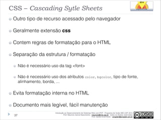 CSS – Cascading Sytle Sheets
Outro tipo de recurso acessado pelo navegador
Geralmente extensão css
Contem regras de formatação para o HTML
Separação da estrutura / formatação
Não é necessário uso da tag <font>
Não é necessário uso dos atributos color, bgcolor, tipo de fonte,
alinhamento, borda, ...

Evita formatação interna no HTML
Documento mais legível, fácil manutenção
!37

Introdução ao Desenvolvimento de Sistemas Web com PHP - Programa de Verão IME-USP 2014
Prof. Mauricio Garcia Nascimento - mauricio@ime.usp.br - todos os direitos reservados 
Prof. Daniel Arndt Alves – progdan@progdan.pro.br

 