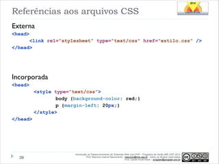 Referências aos arquivos CSS
Externa
<head>
<link rel="stylesheet" type="text/css" href="estilo.css" />
</head>

!
!
!

Incorporada
<head>
<style type="text/css">
body {background-color: red;}
p {margin-left: 20px;}
</style>
</head>

!39

Introdução ao Desenvolvimento de Sistemas Web com PHP - Programa de Verão IME-USP 2014
Prof. Mauricio Garcia Nascimento - mauricio@ime.usp.br - todos os direitos reservados 
Prof. Daniel Arndt Alves – progdan@progdan.pro.br

 