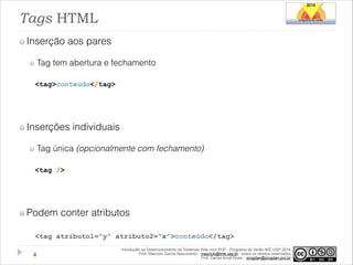 Tags HTML
Inserção aos pares
Tag tem abertura e fechamento
<tag>conteúdo</tag>

!

Inserções individuais
Tag única (opcionalmente com fechamento)
<tag />

!

Podem conter atributos
<tag atributo1=“y” atributo2=“x”>conteúdo</tag>
!4

Introdução ao Desenvolvimento de Sistemas Web com PHP - Programa de Verão IME-USP 2014
Prof. Mauricio Garcia Nascimento - mauricio@ime.usp.br - todos os direitos reservados 
Prof. Daniel Arndt Alves – progdan@progdan.pro.br

 