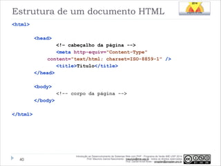 Estrutura de um documento HTML
<html>
<head>
<!– cabeçalho da página -->
<meta http-equiv="Content-Type"
content="text/html; charset=ISO-8859-1" />
<title>Título</title>
</head>

!
<body>
<!-- corpo da página -->
</body>

!
</html>

!40

Introdução ao Desenvolvimento de Sistemas Web com PHP - Programa de Verão IME-USP 2014
Prof. Mauricio Garcia Nascimento - mauricio@ime.usp.br - todos os direitos reservados 
Prof. Daniel Arndt Alves – progdan@progdan.pro.br

 