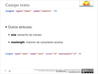 Campo texto
<input type="text" name="texto1" />
!

• Outros atributos:
• size: tamanho do campo
• maxlength: máximo de caracteres aceitos
!
<input type="text" name="txt1" size="10" maxlength="15" />

!43

Introdução ao Desenvolvimento de Sistemas Web com PHP - Programa de Verão IME-USP 2014
Prof. Mauricio Garcia Nascimento - mauricio@ime.usp.br - todos os direitos reservados 
Prof. Daniel Arndt Alves – progdan@progdan.pro.br

 