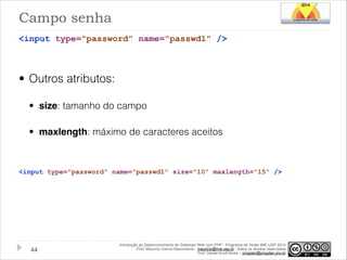 Campo senha
<input type="password" name="passwd1" />
!

• Outros atributos:
• size: tamanho do campo
• maxlength: máximo de caracteres aceitos
!
<input type="password" name="passwd1" size="10" maxlength="15" />

!44

Introdução ao Desenvolvimento de Sistemas Web com PHP - Programa de Verão IME-USP 2014
Prof. Mauricio Garcia Nascimento - mauricio@ime.usp.br - todos os direitos reservados 
Prof. Daniel Arndt Alves – progdan@progdan.pro.br

 